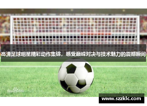 高清足球明星精彩动作集锦，感受巅峰对决与技术魅力的震撼瞬间